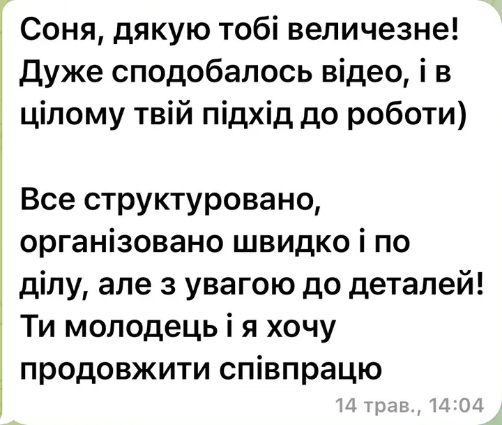 Соня, дякую тобі величезне! Дуже сподобалось відео, і в цілому твій підхід до роботи. Все структуровано, організовано швидко і по ділу, але з увагою до деталей! Ти молодець і я хочу продовжити співпрацю